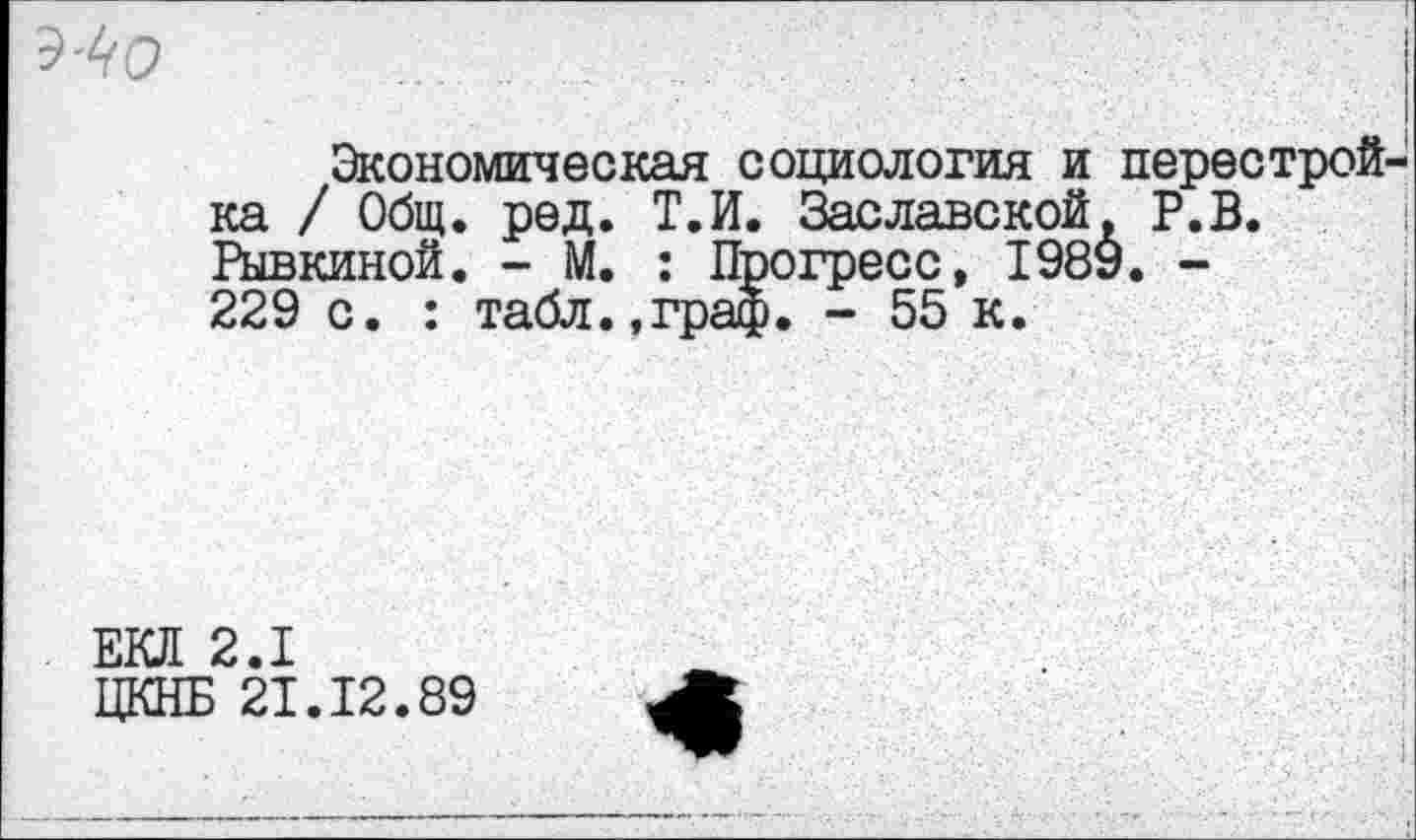 ﻿.......... .	'	' ’ I , \	/<■ ■
Экономическая социология и перестройка / Общ. ред. Т.П. Заславской, Р.В. Рывкиной. - М. : Прогресс, 198У. -229 с. : табл.,граф. - 55 к.
ЕКЛ 2.1
ЦКНБ 21.12.89